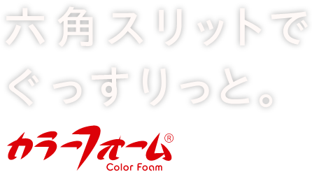 六角スリットでぐっすりと。カラーフォーム